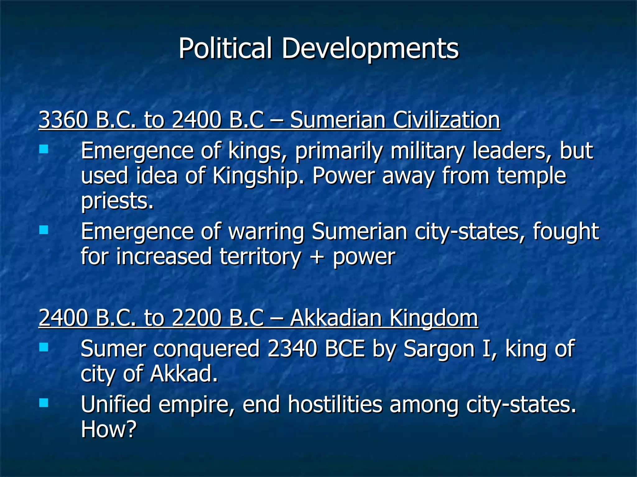 Political Developments 3360 B.C. to 2400 B.C – Sumerian Civilization Emergence of kings, primarily military leaders, but used idea of Kingship. Power away from temple priests.  Emergence of warring Sumerian city-states, fought for increased territory + power 2400 B.C. to 2200 B.C – Akkadian Kingdom Sumer conquered 2340 BCE by Sargon I, king of city of Akkad.  Unified empire, end hostilities among city-states. How? 