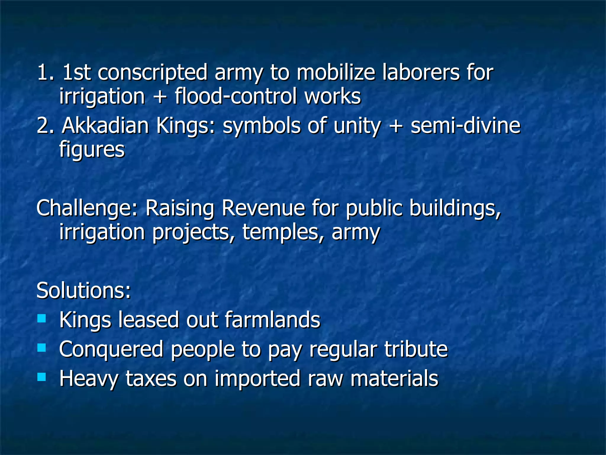 1. 1st conscripted army to mobilize laborers for irrigation + flood-control works 2. Akkadian Kings: symbols of unity + semi-divine figures Challenge: Raising Revenue for public buildings, irrigation projects, temples, army Solutions:  Kings leased out farmlands Conquered people to pay regular tribute  Heavy taxes on imported raw materials 