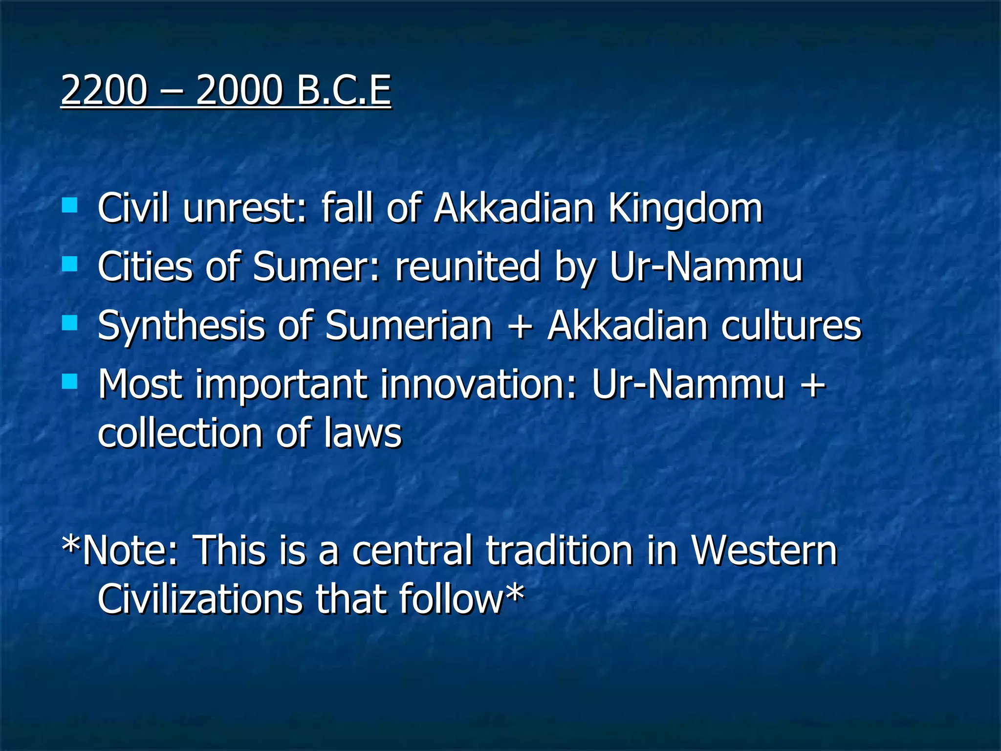 2200 – 2000 B.C.E Civil unrest: fall of Akkadian Kingdom  Cities of Sumer: reunited by Ur-Nammu Synthesis of Sumerian + Akkadian cultures Most important innovation: Ur-Nammu + collection of laws *Note: This is a central tradition in Western Civilizations that follow* 
