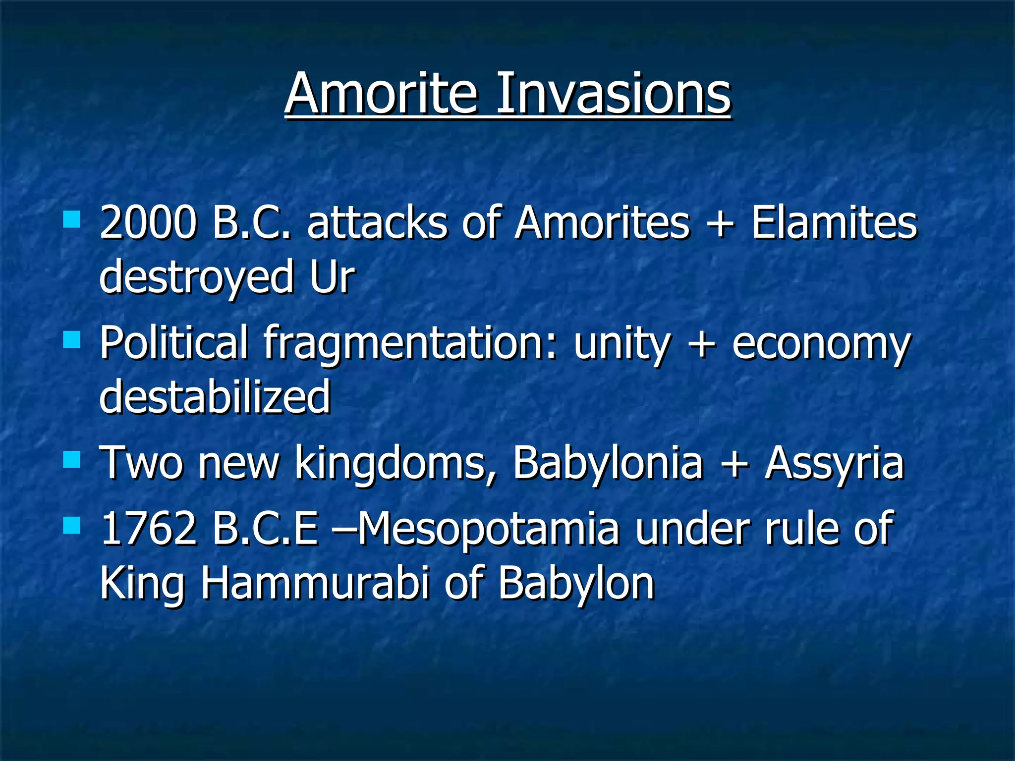 Amorite Invasions 2000 B.C. attacks of Amorites + Elamites destroyed Ur Political fragmentation: unity + economy destabilized Two new kingdoms, Babylonia + Assyria  1762 B.C.E –Mesopotamia under rule of King Hammurabi of Babylon 