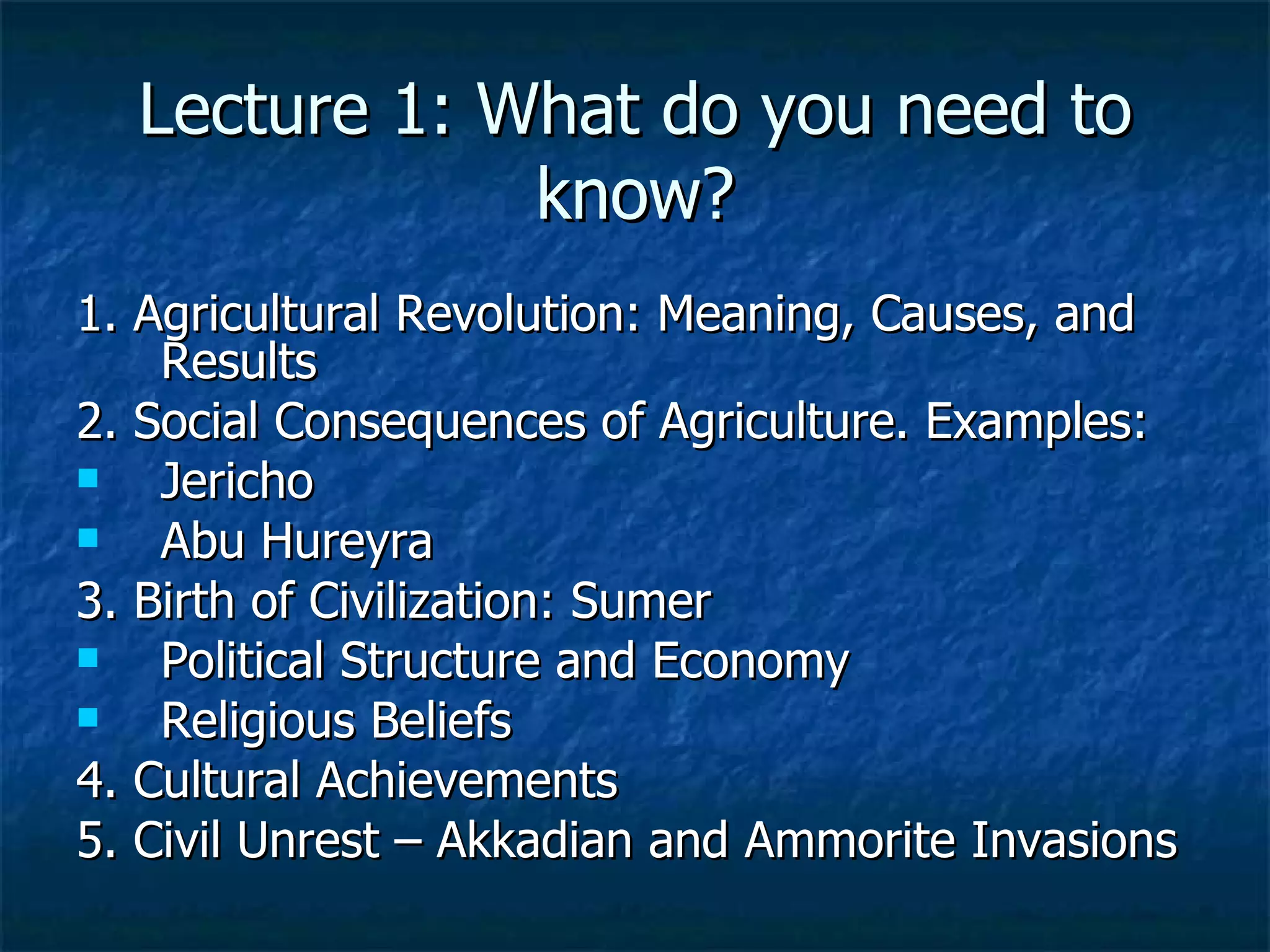 Lecture 1: What do you need to know? 1. Agricultural Revolution: Meaning, Causes, and Results 2. Social Consequences of Agriculture. Examples: Jericho Abu Hureyra 3. Birth of Civilization: Sumer Political Structure and Economy Religious Beliefs 4. Cultural Achievements 5. Civil Unrest – Akkadian and Ammorite Invasions 