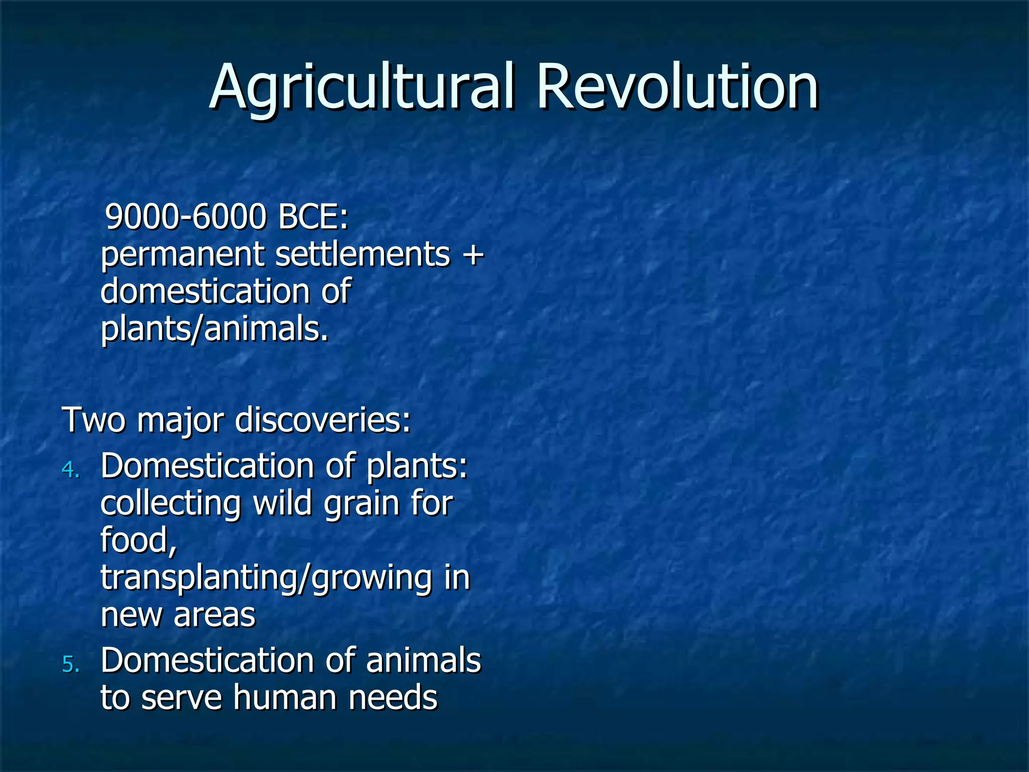 Agricultural Revolution 9000-6000 BCE: permanent settlements + domestication of plants/animals.  Two major discoveries: Domestication of plants: collecting wild grain for food, transplanting/growing in new areas Domestication of animals to serve human needs 