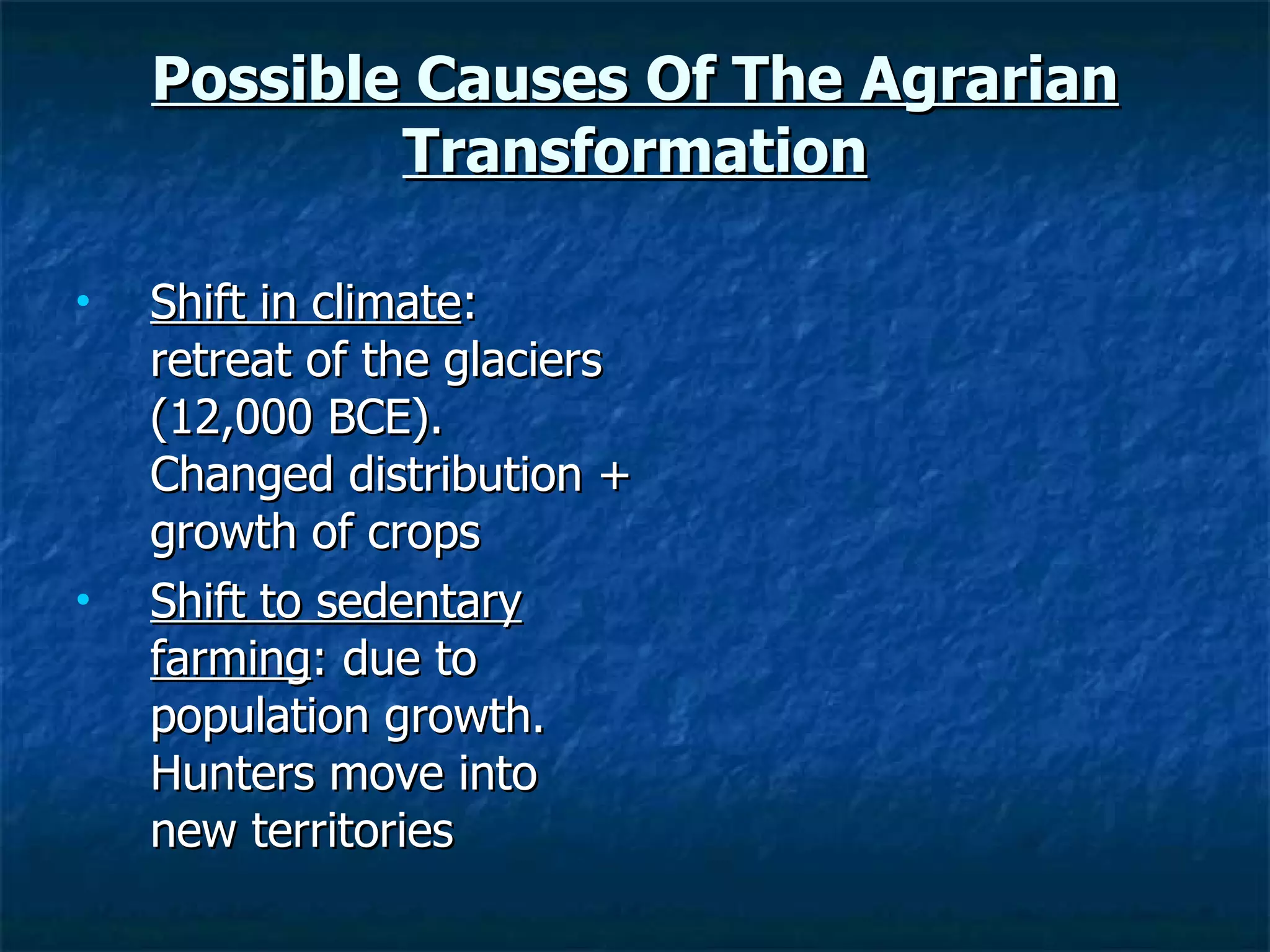 Possible Causes Of The Agrarian Transformation Shift in climate : retreat of the glaciers (12,000 BCE). Changed distribution + growth of crops  Shift to sedentary farming : due to population growth. Hunters move into new territories 