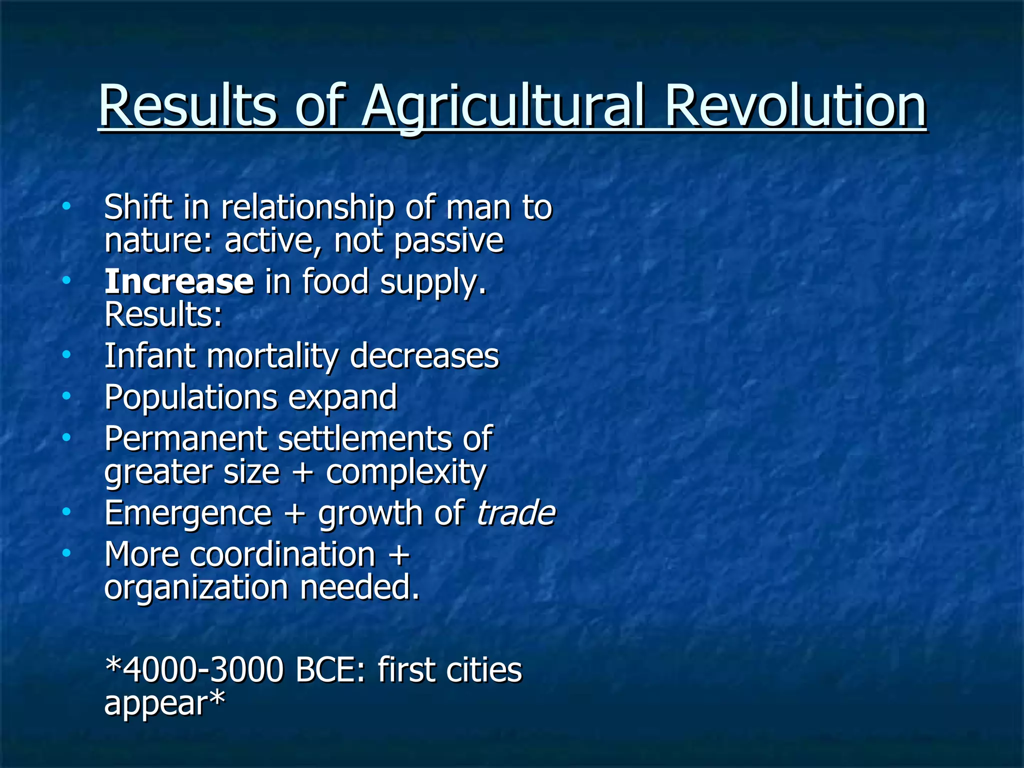 Results of Agricultural Revolution Shift in relationship of man to nature: active, not passive Increase  in food supply. Results: Infant mortality decreases  Populations expand Permanent settlements of greater size + complexity Emergence + growth of  trade  More coordination + organization needed.  *4000-3000 BCE: first cities appear* 