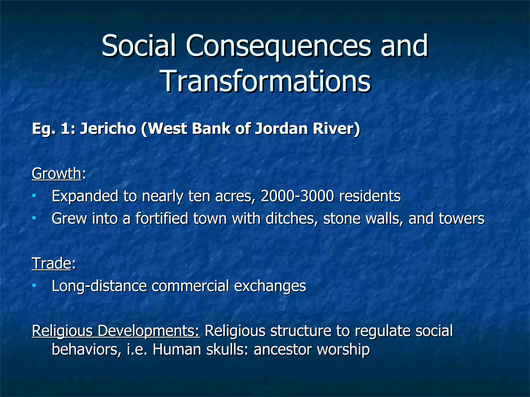 Social Consequences and Transformations Eg. 1: Jericho (West Bank of Jordan River) Growth : Expanded to nearly ten acres, 2000-3000 residents Grew into a fortified town with ditches, stone walls, and towers Trade :  Long-distance commercial exchanges  Religious Developments:  Religious structure to regulate social behaviors, i.e. Human skulls: ancestor worship 