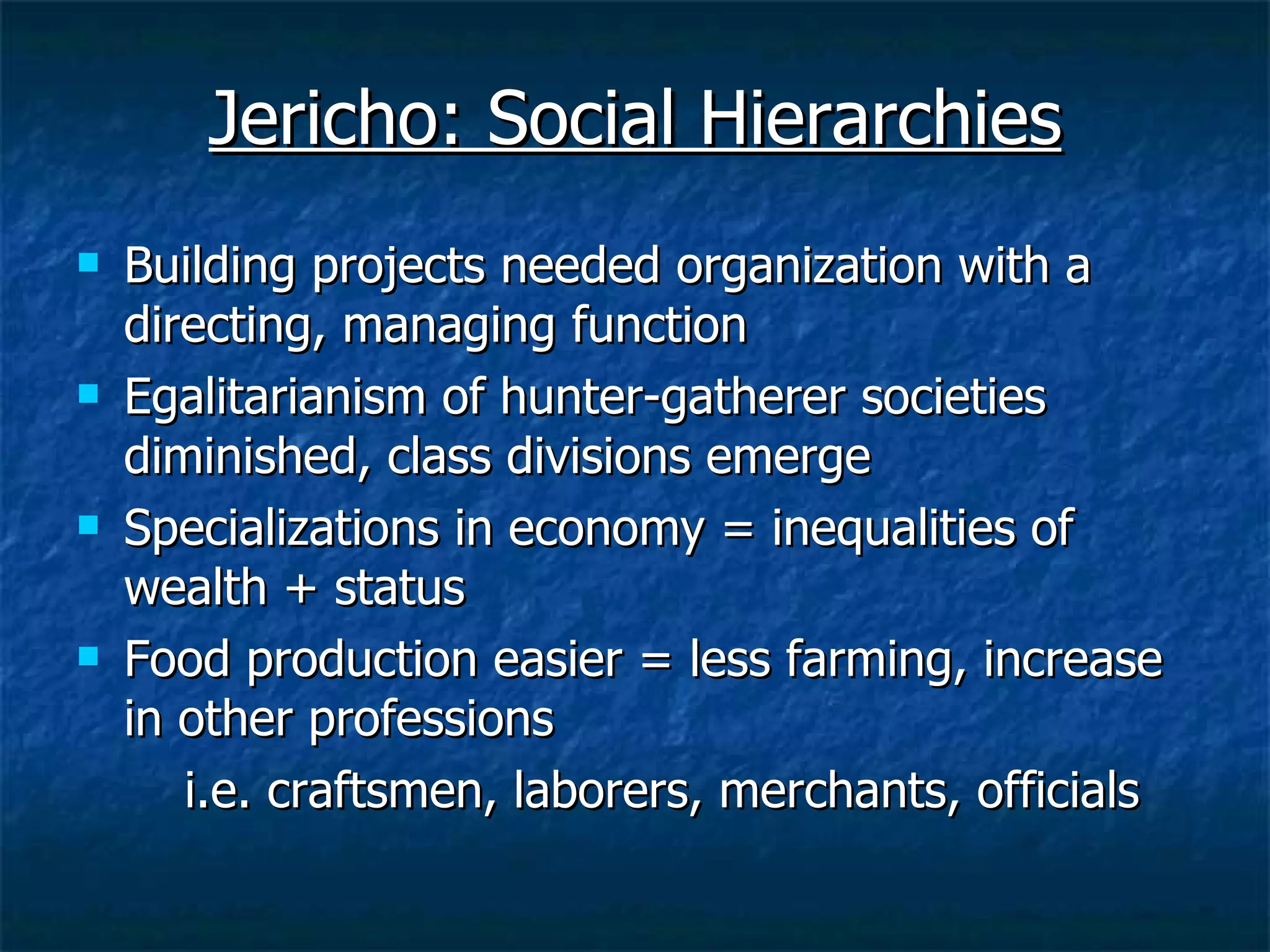 Jericho: Social Hierarchies Building projects needed organization with a directing, managing function Egalitarianism of hunter-gatherer societies diminished, class divisions emerge  Specializations in economy = inequalities of wealth + status  Food production easier = less farming, increase in other professions  i.e. craftsmen, laborers, merchants, officials 