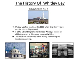 The History Of Whitley Bay
 Whitley was first mentioned in 1100 when King Henry I gave
it to the Priory of Tynemouth.
 In 1345, Edward III granted Gilbert de Whitley a licence to
add battlements to his manor house at Whitley.
 Old industries in Whitley were mainly coalmining and
limestone quarrying.
By Lucy Cotterill, Year 3
 