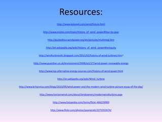 Resources:
                               http://www.telosnet.com/wind/future.html

                    http://www.enotes.com/topic/History_of_wind_power#Year-by-year

                        http://guidedtour.windpower.org/en/pictures/multimeg.htm

                      http://en.wikipedia.org/wiki/History_of_wind_power#Antiquity

                http://windturbinesllc.blogspot.com/2011/02/history-of-wind-turbines.htm l

            http://www.guardian.co.uk/environment/2008/oct/17/wind-power-renewable-energy

                http://www.top-alternative-energy-sources.com/history-of-wind-power.html

                                http://en.wikipedia.org/wiki/Wind_turbine

http://www.britannica.com/blogs/2010/09/wind-power-and-the-modern-wind-turbine-picture-essay-of-the-day/

                 http://www.horizonwind.com/about/landowners/modernwindturbine.aspx

                            http://www.fotopedia.com/items/flickr-466229969

                          http://www.flickr.com/photos/jasonpratt/2271052674/
 