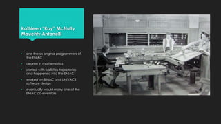 Kathleen “Kay” McNulty 
Mauchly Antonelli 
• one the six original programmers of 
the ENIAC 
• degree in mathematics 
• started with ballistics trajectories 
and happened into the ENIAC 
• worked on BINAC and UNIVAC I 
software design 
• eventually would marry one of the 
ENIAC co-inventors 
 