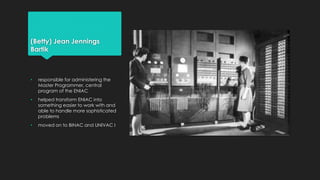 (Betty) Jean Jennings 
Bartik 
• responsible for administering the 
Master Programmer, central 
program of the ENIAC 
• helped transform ENIAC into 
something easier to work with and 
able to handle more sophisticated 
problems 
• moved on to BINAC and UNIVAC I 
 