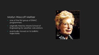 Marlyn Wescoff Meltzer 
• one of the first group of ENIAC 
programmers 
• originally hired by Moore School of 
Engineering for weather calculations 
• eventually moved on to ballistic 
trajectories 
 