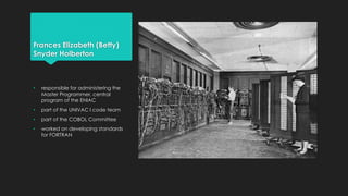 Frances Elizabeth (Betty) 
Snyder Holberton 
• responsible for administering the 
Master Programmer, central 
program of the ENIAC 
• part of the UNIVAC I code team 
• part of the COBOL Committee 
• worked on developing standards 
for FORTRAN 
 