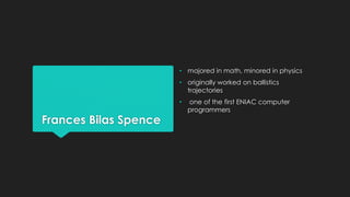 Frances Bilas Spence 
• majored in math, minored in physics 
• originally worked on ballistics 
trajectories 
• one of the first ENIAC computer 
programmers 
 