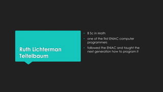Ruth Lichterman 
Teitelbaum 
• B Sc in Math 
• one of the first ENIAC computer 
programmers 
• followed the ENIAC and taught the 
next generation how to program it 
 