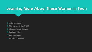 Learning More About These Women in Tech 
 Ada Lovelace 
 The Ladies of the ENIAC 
 Grace Murray Hopper 
 Barbara Liskov 
 Frances Allen 
 Mary Lou Jepsen 
 