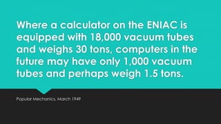 Where a calculator on the ENIAC is 
equipped with 18,000 vacuum tubes 
and weighs 30 tons, computers in the 
future may have only 1,000 vacuum 
tubes and perhaps weigh 1.5 tons. 
Popular Mechanics, March 1949 
 
