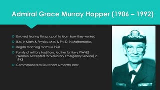 Admiral Grace Murray Hopper (1906 – 1992) 
 Enjoyed tearing things apart to learn how they worked 
 B.A. in Math & Physics, M.A. & Ph. D. in Mathematics 
 Began teaching maths in 1931 
 Family of military traditions, led her to Navy WAVES 
(Women Accepted for Voluntary Emergency Service) in 
1943 
 Commissioned as lieutenant 6 months later 
 
