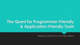 The Quest for Programmer-Friendly 
& Application-Friendly Tools 
Bringing the computer to a much wider audience 
 