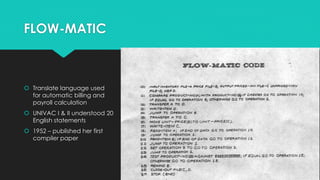 FLOW-MATIC 
 Translate language used 
for automatic billing and 
payroll calculation 
 UNIVAC I & II understood 20 
English statements 
 1952 – published her first 
compiler paper 
 
