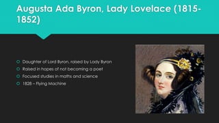 Augusta Ada Byron, Lady Lovelace (1815- 
1852) 
 Daughter of Lord Byron, raised by Lady Byron 
 Raised in hopes of not becoming a poet 
 Focused studies in maths and science 
 1828 – Flying Machine 
 