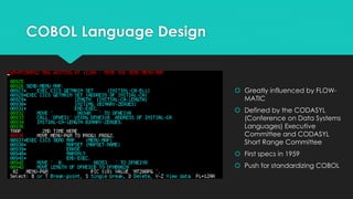 COBOL Language Design 
 Greatly influenced by FLOW-MATIC 
 Defined by the CODASYL 
(Conference on Data Systems 
Languages) Executive 
Committee and CODASYL 
Short Range Committee 
 First specs in 1959 
 Push for standardizing COBOL 
 