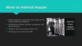 More on Admiral Hopper 
 While working for companies, also taught for the 
United States Naval Reserve 
 Adventures in military, business, academia, and 
private industry 
 “Retired” from the business world in 1971 
 Would go on to work into her 80s 
 