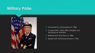 Military Pride 
 Promoted to commodore in 1983 
 2 years later, when titles merged, she 
became an Admiral 
 Retired from the Navy in 1986 
 Buried with full Naval honors in 1992 
 
