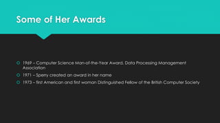 Some of Her Awards 
 1969 – Computer Science Man-of-the-Year Award, Data Processing Management 
Association 
 1971 – Sperry created an award in her name 
 1973 – first American and first woman Distinguished Fellow of the British Computer Society 
 