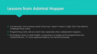 Lessons from Admiral Hopper 
 Just because “we’ve always done it that way” doesn’t mean it’s right. Don’t be afraid to 
challenge those words. 
 Programming works well as a team task, especially when collaboration happens. 
 By bringing it down to plain English, computing is no longer just for programmers and 
mathematicians. It’s more approachable by non-technical people. 
 