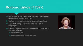 Barbara Liskov (1939-) 
 First woman to get a PhD from the computer science 
department at Stanford in 1968 
 Worked in computer design and operating systems 
 ACM A.M. Turing Award winner for her work in 
languages 
 Created Venus Computer – supported construction of 
complex software 
 Up to 16 teletypes 
 Users connected to virtual machines 
 