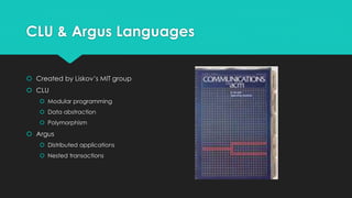 CLU & Argus Languages 
 Created by Liskov’s MIT group 
 CLU 
 Modular programming 
 Data abstraction 
 Polymorphism 
 Argus 
 Distributed applications 
 Nested transactions 
 