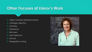 Other Focuses of Liskov’s Work 
 Object-oriented database systems 
 Garbage collection 
 Caching 
 Persistence 
 Recovery 
 Fault tolerance 
 Security 
 Geographic routing 
 