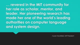… revered in the MIT community for 
her role as scholar, mentor, and 
leader. Her pioneering research has 
made her one of the world’s leading 
authorities on computer language 
and system design. 
- Susan Hockfield, MIT President 
 