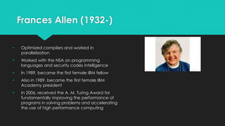 Frances Allen (1932-) 
• Optimized compilers and worked in 
parallelization 
• Worked with the NSA on programming 
languages and security codes intelligence 
• In 1989, became the first female IBM fellow 
• Also in 1989, became the first female IBM 
Academy president 
• In 2006, received the A. M. Turing Award for 
fundamentally improving the performance of 
programs in solving problems and accelerating 
the use of high performance computing 
 
