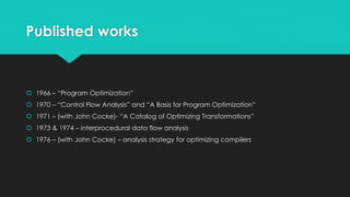 Published works 
 1966 – “Program Optimization” 
 1970 – “Control Flow Analysis” and “A Basis for Program Optimization” 
 1971 – (with John Cocke)- “A Catalog of Optimizing Transformations” 
 1973 & 1974 – interprocedural data flow analysis 
 1976 – (with John Cocke) – analysis strategy for optimizing compilers 
 