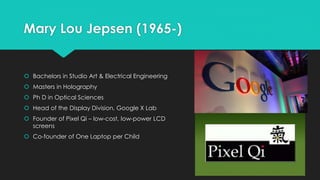 Mary Lou Jepsen (1965-) 
 Bachelors in Studio Art & Electrical Engineering 
 Masters in Holography 
 Ph D in Optical Sciences 
 Head of the Display Division, Google X Lab 
 Founder of Pixel Qi – low-cost, low-power LCD 
screens 
 Co-founder of One Laptop per Child 
 