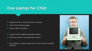 One Laptop Per Child 
 Deployments in over 50 other countries 
 More than 25 languages 
 Every child in Uruguay 
 Laptop with sunlight-readable display 
 Ultra-low power management system 
 XO Laptop – lowest-power and most environmentally 
friendly 
 