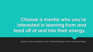 Choose a mentor who you’re 
interested in learning from and 
feed off of and into their energy. 
Based on Ada’s experiences with Charles Babbage and his Analytical Engine 
 