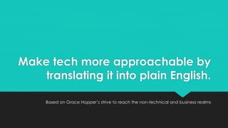 Make tech more approachable by 
translating it into plain English. 
Based on Grace Hopper’s strive to reach the non-technical and business realms 
 