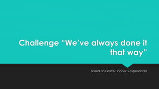 Challenge “We’ve always done it 
that way” 
Based on Grace Hopper’s experiences 
