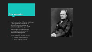 Early Mentoring 
• Met her mentor – Charles Babbage 
- through Mary Somerville (a 
Scottish mathematician & 
astronomer) at the age of 17 
• Mentor was mathematician, 
philosopher, inventor, and 
mechanical engineer 
• Ada had a life outside of this 
• Wife to Earl of Lovelace 
• Mom to 3 kids under 8 
 