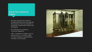 Ada & The Analytical 
Engine 
• She documented her mentor’s 
Analytical Engine and included the 
first program – how to calculate a 
sequence of Bernoulli numbers with 
the Engine. 
• First individual to conjure a 
computer algorithm 
• 1843 – Published in English science 
journal as A.A. L. on how codes 
can be created to handle letters, 
numbers, and symbols. 
 