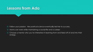 Lessons from Ada 
 Follow your passion. Her poetical science eventually led her to success. 
 Moms can work while maintaining a social life and a career. 
 Choose a mentor who you’re interested in learning from and feed off of and into their 
energy. 
 