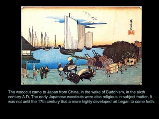 Japan 6AD
The woodcut came to Japan from China, in the wake of Buddhism, in the sixth
century A.D. The early Japanese woodcuts were also religious in subject matter. It
was not until the 17th century that a more highly developed art began to come forth.
 