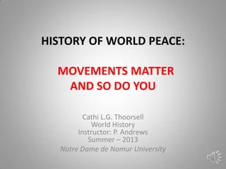 HISTORY OF WORLD PEACE:
MOVEMENTS MATTER
AND SO DO YOU
Cathi L.G. Thoorsell
World History
Instructor: P. Andrews
Summer – 2013
Notre Dame de Namur University
 