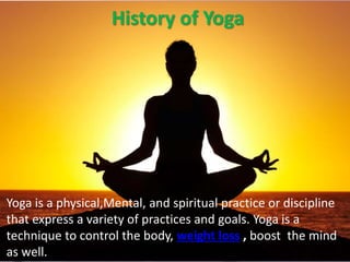 History of Yoga
Yoga is a physical,Mental, and spiritual practice or discipline
that express a variety of practices and goals. Yoga is a
technique to control the body, weight loss , boost the mind
as well.
 