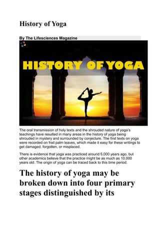 History of Yoga
By The Lifesciences Magazine
The oral transmission of holy texts and the shrouded nature of yoga’s
teachings have resulted in many areas in the history of yoga being
shrouded in mystery and surrounded by conjecture. The first texts on yoga
were recorded on frail palm leaves, which made it easy for these writings to
get damaged, forgotten, or misplaced.
There is evidence that yoga was practiced around 5,000 years ago, but
other academics believe that the practice might be as much as 10,000
years old. The origin of yoga can be traced back to this time period.
The history of yoga may be
broken down into four primary
stages distinguished by its
 