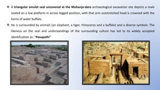  A triangular amulet seal uncovered at the Mohanjo-daro archaeological excavation site depicts a male
seated on a low platform in across legged position, with that arm outstretched head is crowned with the
horns of water buffalo.
 He is surrounded by animals (an elephant, a tiger, rhinoceros and a buffalo) and a diverse symbols. The
likeness on the seal and understandings of the surrounding culture has led to its widely accepted
identification as: “Pasupathi"
 