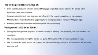 Pre-Vedic period (Before 3000 BC)
• Until recently, Western scholars believed that yoga originated around 500 BC, the period when
Buddhism came into existence.
• However, depictions of yoga postures were found in the recent excavations at Harappa and
Mohenjodaro. This indicates that yoga may have been practiced as early as 5000 years ago.
• However, there are no written records to prove this conclusively.
Vedic period (3000 BC to 800 BC)
• During the Vedic period, yoga was practiced ritually, to develop concentration, and to transcend the
mundane.
• The rituals practiced during this period are quite differing from the present practices of yoga.
• The rituals of the Vedic period are close to the definition of yoga: union of the individual self with the
supreme self.
 