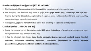 Pre classical (Upanishad) period (800 BC to 250 BC)
 The Upanishads, Mahabharata and the Bhagavad Gita contain several references to yoga.
 The Bhagavad Gita mentions may forms of yoga: Jnana yoga, Bhakti yoga, Karma yoga and Raja yoga.
Krishna, during the Gitopadesha, explains that if a person seeks reality with humility and reverence, they
can attain a higher state of consciousness.
 In this period, yoga was more of lifestyle rather than breathing or a posture-related practice.
Classical period (184 BC to 148 BC)
 During the classical period, Patanjali compiled 195 sutras (aphorisms) of yoga into a more concise form.
Patanjali’s view on yoga is known as Raja Yoga.
 It has the classical eight limbs: Yama (social conduct), Niyama (personal conduct), Asana (physical
postures), Pranayama (breathing regulation), Prathyahara (withdrawal of senses), Dharana
(concentration), Dhyana (meditation) and Samadhi (transcendence).
 